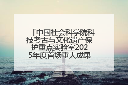 中国社会科学院科技考古与文化遗产保护重点实验室2025年度首场重大成果发布会在京举行