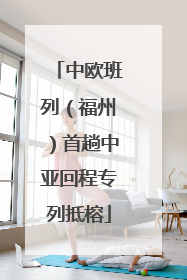 中欧班列（福州）首趟中亚回程专列抵榕