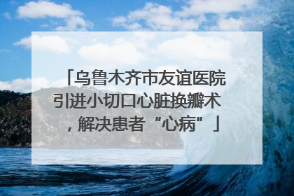 乌鲁木齐市友谊医院引进小切口心脏换瓣术，解决患者“心病”