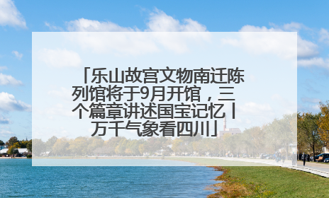乐山故宫文物南迁陈列馆将于9月开馆，三个篇章讲述国宝记忆丨万千气象看四川