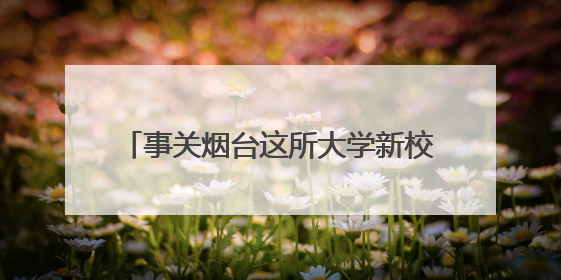 事关烟台这所大学新校区建设，最新公示来了