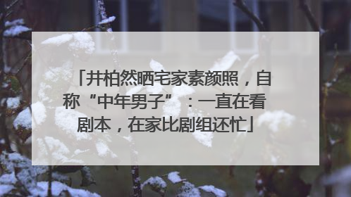 井柏然晒宅家素颜照，自称“中年男子”：一直在看剧本，在家比剧组还忙