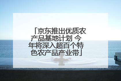 京东推出优质农产品基地计划 今年将深入超百个特色农产品产业带
