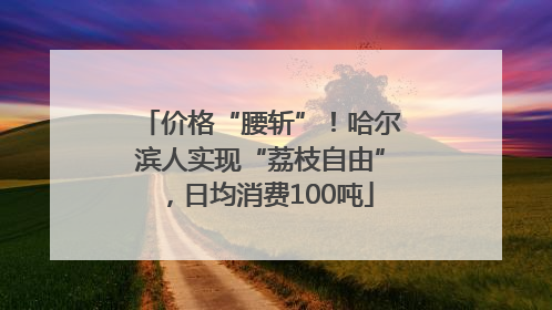 价格“腰斩”！哈尔滨人实现“荔枝自由”，日均消费100吨