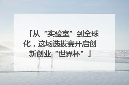 从“实验室”到全球化，这场选拔赛开启创新创业“世界杯”