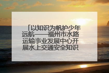 以知识为帆护少年远航——福州市水路运输事业发展中心开展水上交通安全知识进校园活动