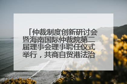 仲裁制度创新研讨会暨海南国际仲裁院第二届理事会理事聘任仪式举行，共商自贸港法治建设新路径