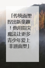 传统面塑捏出新童趣！他用指尖魔法让更多青少年爱上非遗面塑