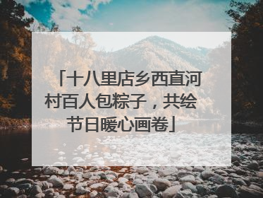 十八里店乡西直河村百人包粽子，共绘节日暖心画卷