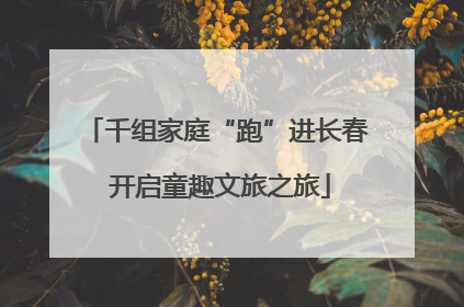 千组家庭“跑”进长春 开启童趣文旅之旅
