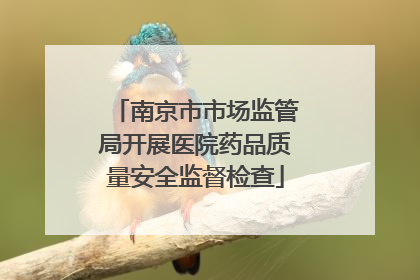 南京市市场监管局开展医院药品质量安全监督检查