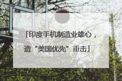 印度手机制造业雄心，遭“美国优先”重击
