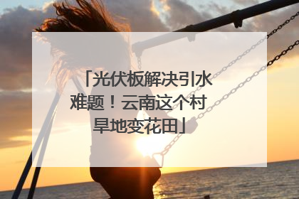 光伏板解决引水难题！云南这个村旱地变花田