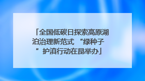 全国低碳日探索高原湖泊治理新范式 “绿种子”护滇行动在昆举办