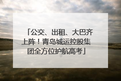 公交、出租、大巴齐上阵！青岛城运控股集团全方位护航高考