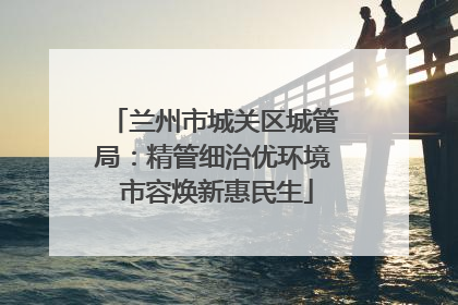 兰州市城关区城管局：精管细治优环境 市容焕新惠民生