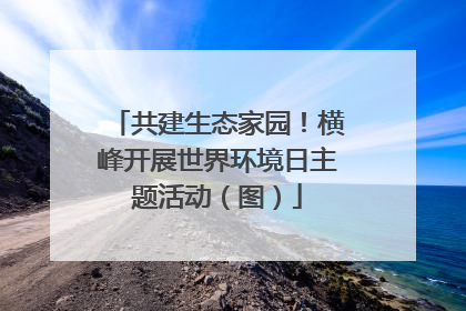 共建生态家园！横峰开展世界环境日主题活动（图）