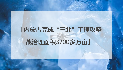 内蒙古完成“三北”工程攻坚战治理面积3700多万亩