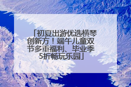 初夏出游优选横琴创新方！端午儿童双节多重福利、毕业季5折畅玩乐园