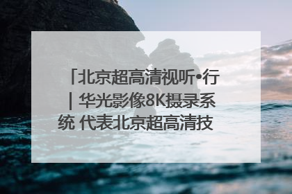 北京超高清视听•行｜华光影像8K摄录系统 代表北京超高清技术站上国家舞台