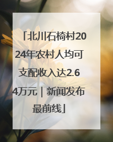 北川石椅村2024年农村人均可支配收入达2.64万元｜新闻发布最前线