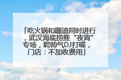 吃火锅和蹦迪同时进行，武汉海底捞推“夜宵”专场，聘帅气DJ打碟，门店：不加收费用