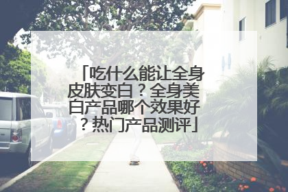 吃什么能让全身皮肤变白？全身美白产品哪个效果好？热门产品测评