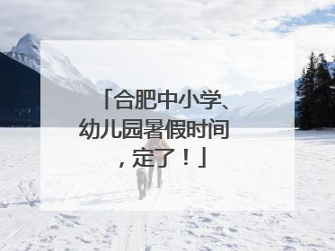 合肥中小学、幼儿园暑假时间，定了！