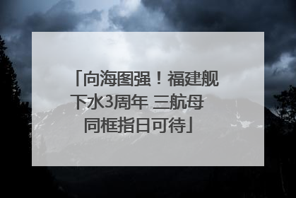 向海图强！福建舰下水3周年 三航母同框指日可待