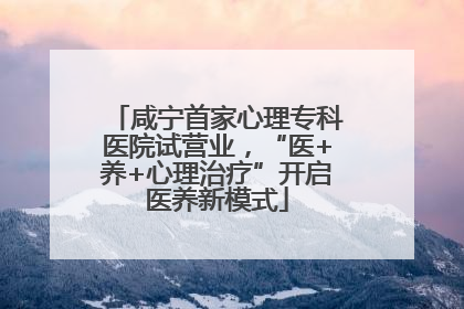 咸宁首家心理专科医院试营业，“医+养+心理治疗”开启医养新模式