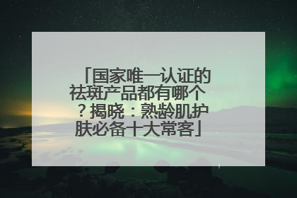 国家唯一认证的祛斑产品都有哪个？揭晓：熟龄肌护肤必备十大常客