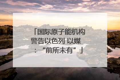 国际原子能机构警告以色列 以媒:“前所未有”