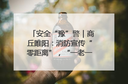 安全“豫”警｜商丘睢阳：消防宣传“零距离”，“一老一小”同守护