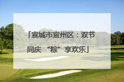 宣城市宣州区：双节同庆 “粽”享欢乐