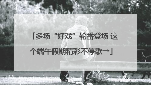 多场“好戏”轮番登场 这个端午假期精彩不停歇→