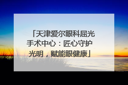 天津爱尔眼科屈光手术中心：匠心守护光明，赋能眼健康