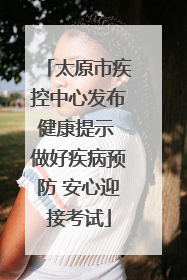 太原市疾控中心发布健康提示 做好疾病预防 安心迎接考试