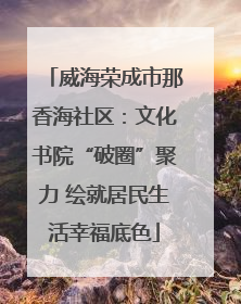 威海荣成市那香海社区：文化书院“破圈”聚力 绘就居民生活幸福底色