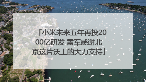小米未来五年再投2000亿研发 雷军感谢北京这片沃土的大力支持