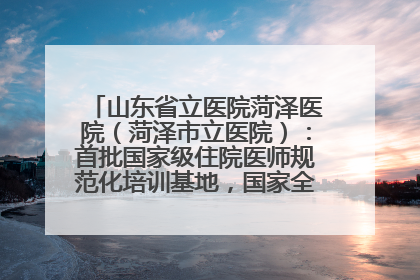 山东省立医院菏泽医院（菏泽市立医院）：首批国家级住院医师规范化培训基地，国家全科医生转岗培训基地