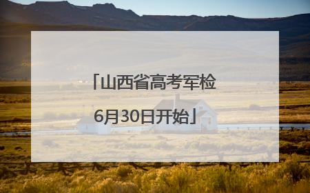 山西省高考军检6月30日开始