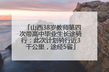 山西38岁教师第四次带高中毕业生长途骑行：此次计划骑行近3千公里，途经5省