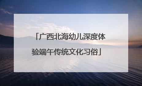 广西北海幼儿深度体验端午传统文化习俗