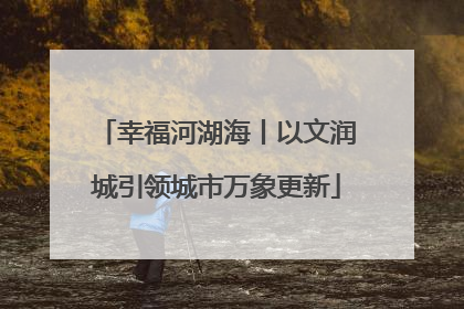幸福河湖海丨以文润城引领城市万象更新