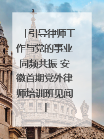 引导律师工作与党的事业同频共振 安徽首期党外律师培训班见闻