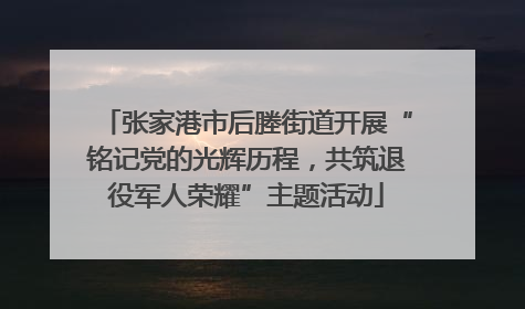 张家港市后塍街道开展“铭记党的光辉历程，共筑退役军人荣耀”主题活动