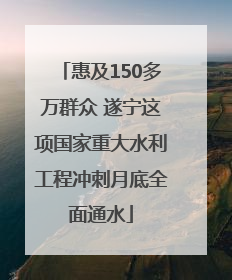惠及150多万群众 遂宁这项国家重大水利工程冲刺月底全面通水