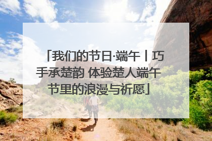 我们的节日·端午丨巧手承楚韵 体验楚人端午节里的浪漫与祈愿