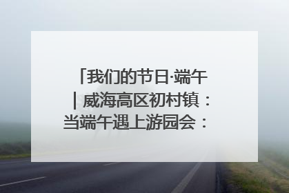 我们的节日·端午｜威海高区初村镇：当端午遇上游园会：来一场“粽”享欢乐的趣味冒险！