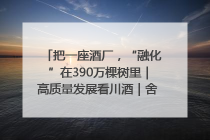 把一座酒厂，“融化”在390万棵树里｜高质量发展看川酒｜舍得酒｜舍得酒业｜舍得老酒｜沱牌酒